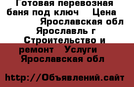 Готовая перевозная баня под ключ. › Цена ­ 104 000 - Ярославская обл., Ярославль г. Строительство и ремонт » Услуги   . Ярославская обл.